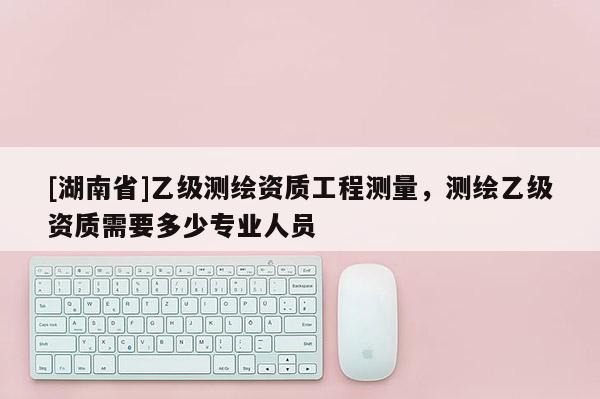 [湖南省]乙級測繪資質工程測量，測繪乙級資質需要多少專業人員