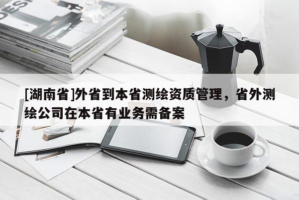[湖南省]外省到本省測繪資質管理，省外測繪公司在本省有業務需備案