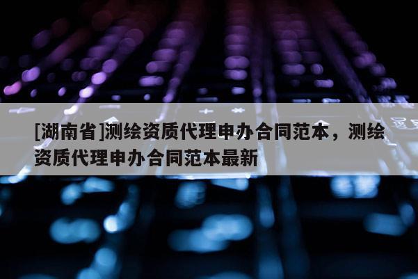 [湖南省]測繪資質代理申辦合同范本，測繪資質代理申辦合同范本最新
