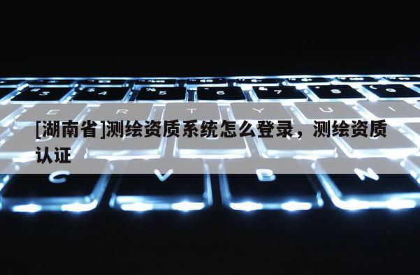 [湖南省]測繪資質(zhì)系統(tǒng)怎么登錄，測繪資質(zhì)認(rèn)證