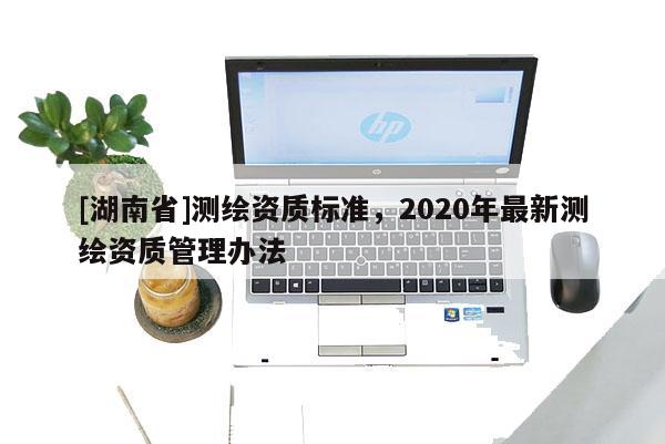 [湖南省]測繪資質標準，2020年最新測繪資質管理辦法