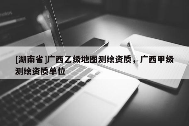 [湖南省]廣西乙級地圖測繪資質，廣西甲級測繪資質單位