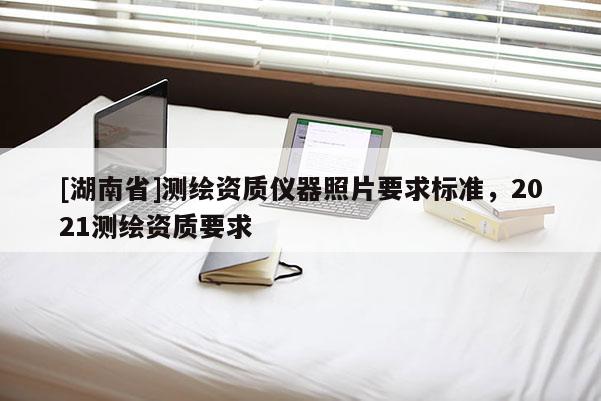 [湖南省]測繪資質儀器照片要求標準，2021測繪資質要求