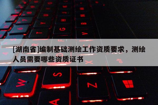 [湖南省]編制基礎測繪工作資質要求，測繪人員需要哪些資質證書
