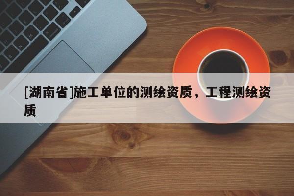 [湖南省]施工單位的測繪資質，工程測繪資質