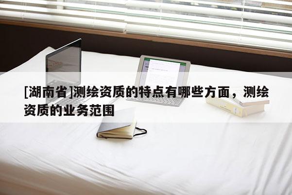 [湖南省]測繪資質的特點有哪些方面，測繪資質的業務范圍