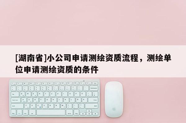 [湖南省]小公司申請測繪資質流程，測繪單位申請測繪資質的條件