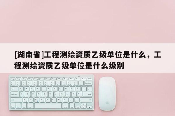 [湖南省]工程測繪資質乙級單位是什么，工程測繪資質乙級單位是什么級別