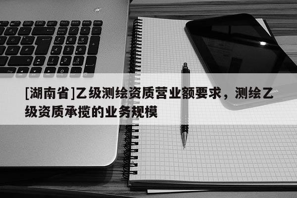 [湖南省]乙級(jí)測繪資質(zhì)營業(yè)額要求，測繪乙級(jí)資質(zhì)承攬的業(yè)務(wù)規(guī)模