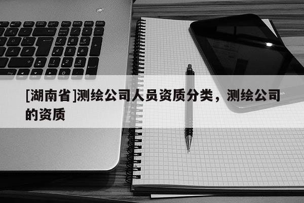 [湖南省]測繪公司人員資質(zhì)分類，測繪公司的資質(zhì)