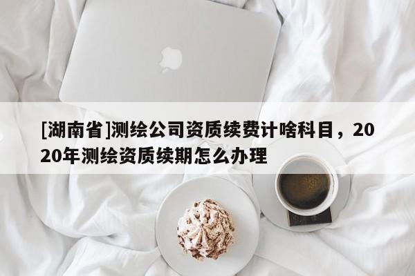 [湖南省]測繪公司資質續費計啥科目，2020年測繪資質續期怎么辦理