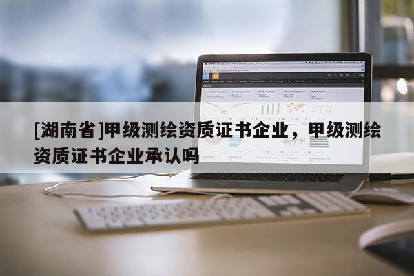 [湖南省]甲級測繪資質證書企業，甲級測繪資質證書企業承認嗎