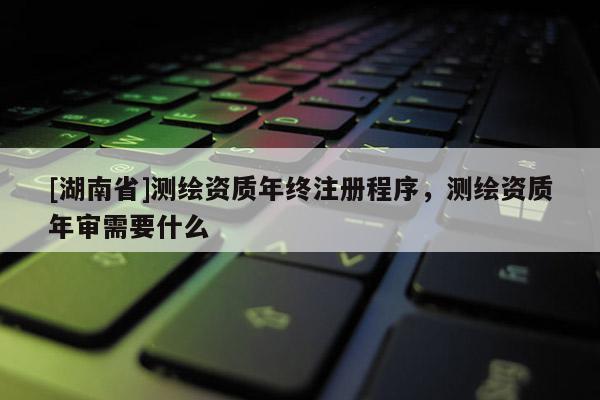 [湖南省]測繪資質(zhì)年終注冊程序，測繪資質(zhì)年審需要什么