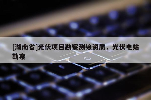 [湖南省]光伏項目勘察測繪資質，光伏電站勘察