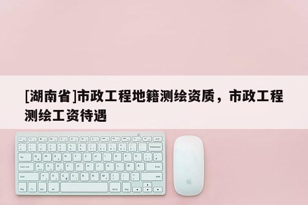 [湖南省]市政工程地籍測繪資質，市政工程測繪工資待遇