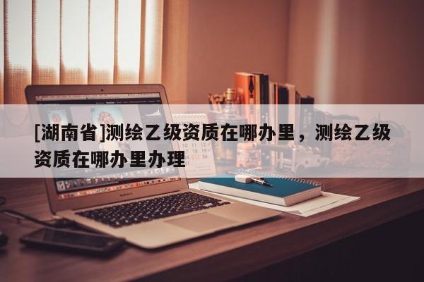 [湖南省]測繪乙級資質(zhì)在哪辦里，測繪乙級資質(zhì)在哪辦里辦理