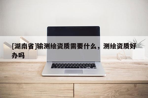 [湖南省]輸測繪資質需要什么，測繪資質好辦嗎