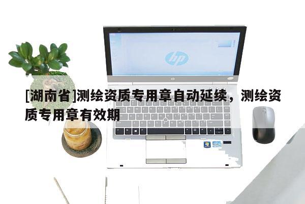 [湖南省]測繪資質專用章自動延續，測繪資質專用章有效期