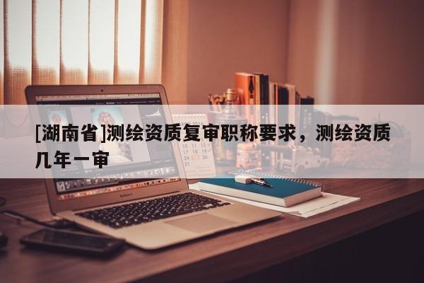 [湖南省]測繪資質(zhì)復審職稱要求，測繪資質(zhì)幾年一審