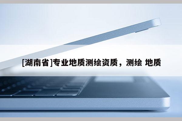[湖南省]專業(yè)地質(zhì)測繪資質(zhì)，測繪 地質(zhì)