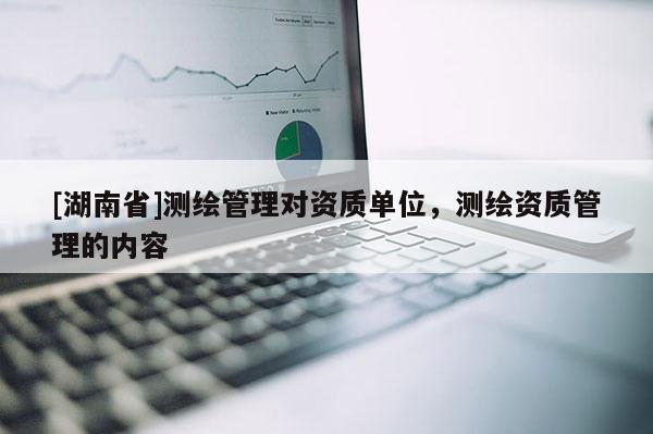 [湖南省]測繪管理對資質單位，測繪資質管理的內容