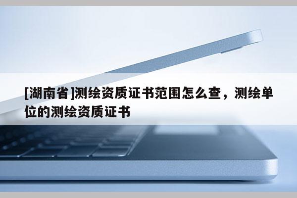 [湖南省]測繪資質證書范圍怎么查，測繪單位的測繪資質證書