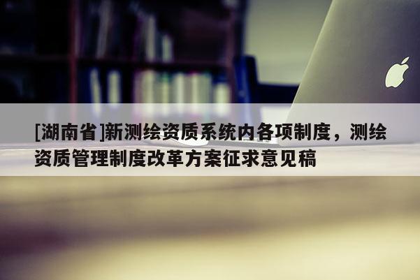 [湖南省]新測繪資質系統內各項制度，測繪資質管理制度改革方案征求意見稿