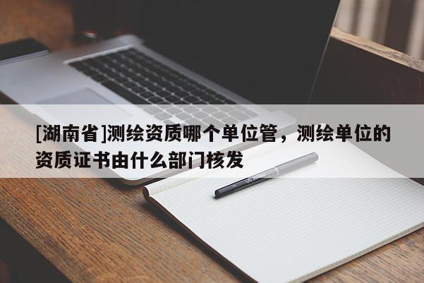 [湖南省]測繪資質(zhì)哪個(gè)單位管，測繪單位的資質(zhì)證書由什么部門核發(fā)