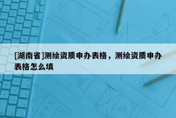 [湖南省]測繪資質申辦表格，測繪資質申辦表格怎么填