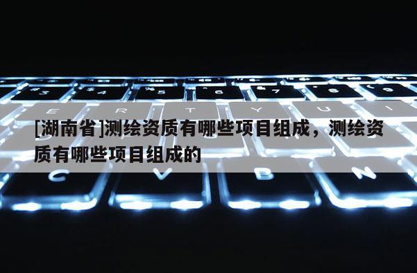 [湖南省]測繪資質有哪些項目組成，測繪資質有哪些項目組成的