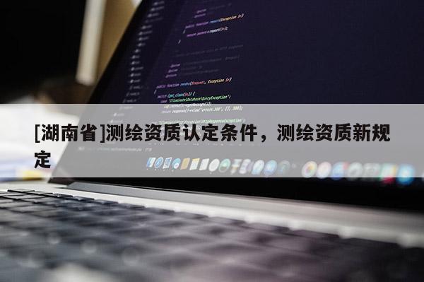 [湖南省]測繪資質(zhì)認(rèn)定條件，測繪資質(zhì)新規(guī)定