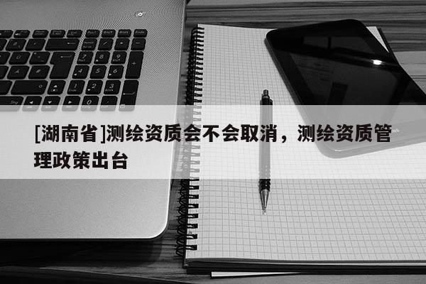 [湖南省]測繪資質會不會取消，測繪資質管理政策出臺