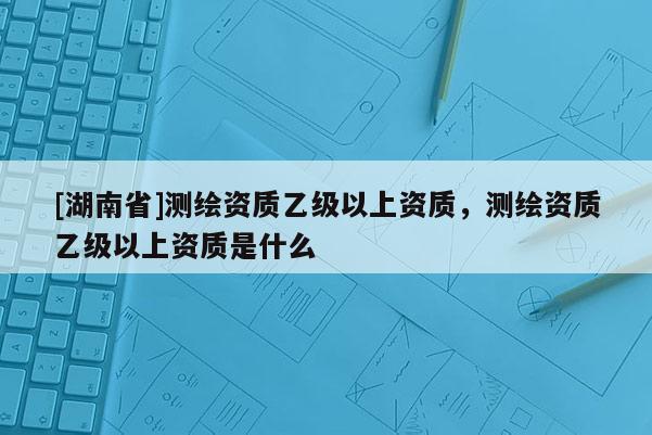 [湖南省]測繪資質乙級以上資質，測繪資質乙級以上資質是什么
