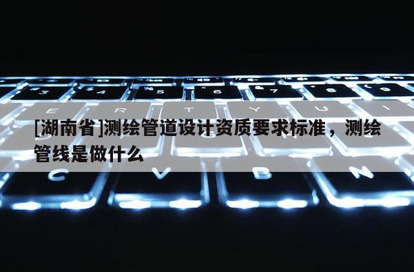 [湖南省]測(cè)繪管道設(shè)計(jì)資質(zhì)要求標(biāo)準(zhǔn)，測(cè)繪管線是做什么