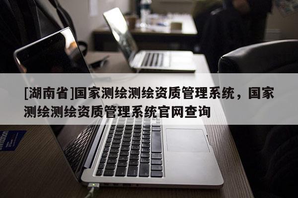 [湖南省]國家測繪測繪資質管理系統，國家測繪測繪資質管理系統官網查詢