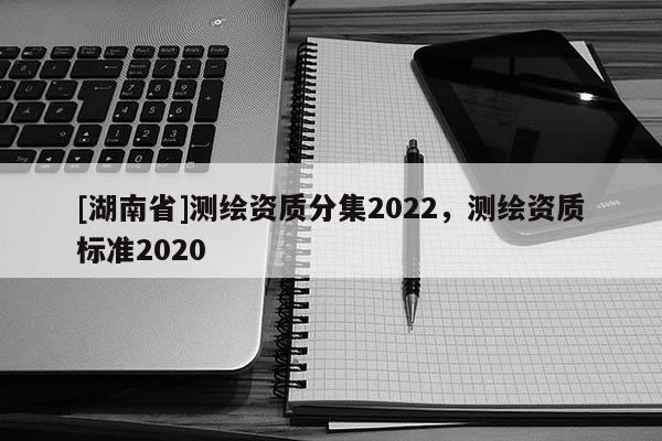 [湖南省]測繪資質分集2022，測繪資質標準2020