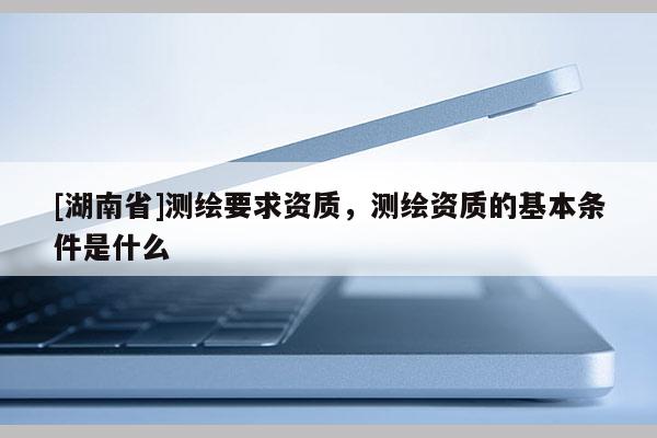 [湖南省]測繪要求資質，測繪資質的基本條件是什么