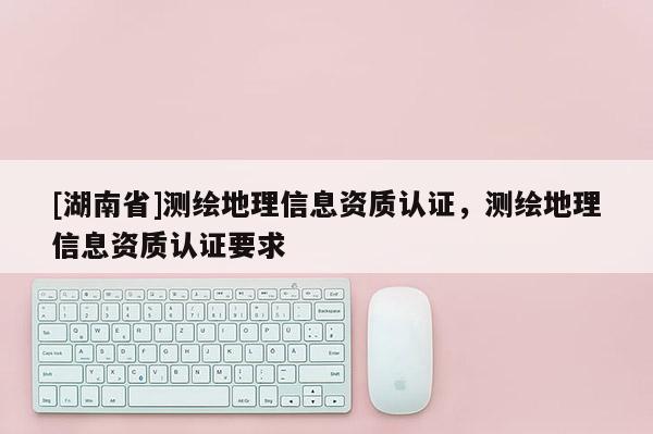 [湖南省]測繪地理信息資質認證，測繪地理信息資質認證要求