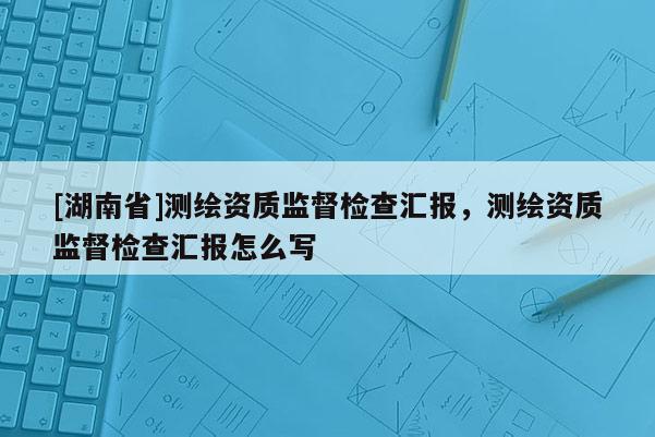 [湖南省]測繪資質監督檢查匯報，測繪資質監督檢查匯報怎么寫
