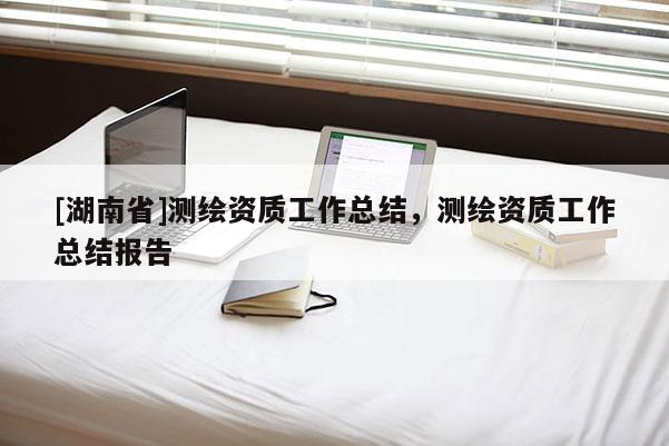 [湖南省]測繪資質工作總結，測繪資質工作總結報告