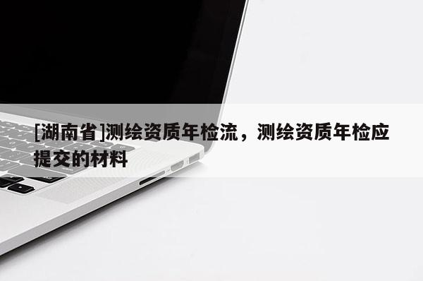 [湖南省]測繪資質(zhì)年檢流，測繪資質(zhì)年檢應(yīng)提交的材料
