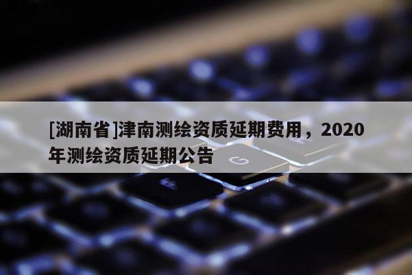[湖南省]津南測繪資質延期費用，2020年測繪資質延期公告