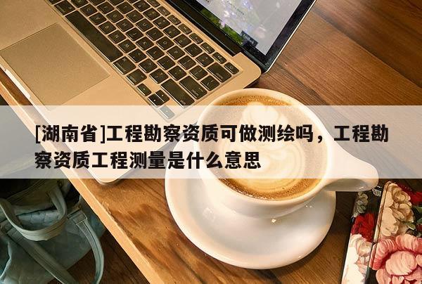 [湖南省]工程勘察資質可做測繪嗎，工程勘察資質工程測量是什么意思