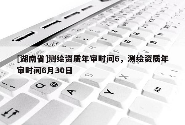 [湖南省]測繪資質年審時間6，測繪資質年審時間6月30日