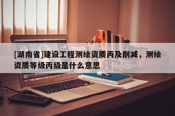 [湖南省]建設工程測繪資質丙及削減，測繪資質等級丙級是什么意思