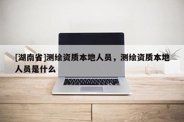 [湖南省]測繪資質本地人員，測繪資質本地人員是什么