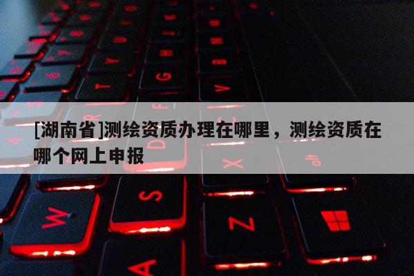 [湖南省]測繪資質辦理在哪里，測繪資質在哪個網上申報