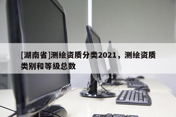 [湖南省]測繪資質分類2021，測繪資質類別和等級總數