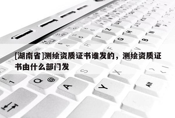 [湖南省]測(cè)繪資質(zhì)證書誰發(fā)的，測(cè)繪資質(zhì)證書由什么部門發(fā)