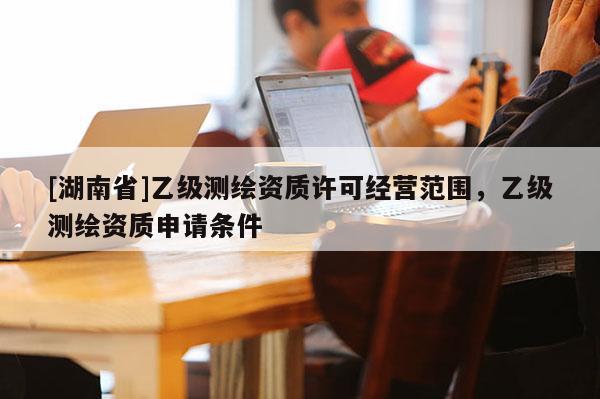 [湖南省]乙級測繪資質許可經營范圍，乙級測繪資質申請條件